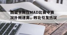 西亚卡姆在MAD比赛中赛况扑朔迷离，败北引发热议！的简单介绍